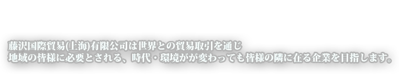 藤沢国際貿易(上海)有限公司は世界との貿易取引を通じ、地域の皆様に必要とされる、時代・環境がが変わっても皆様の隣に在る企業を目指します。